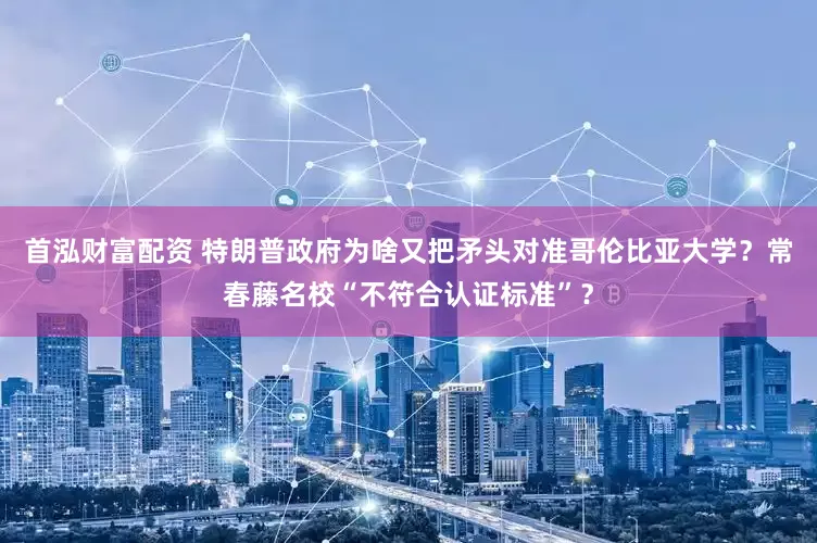 首泓财富配资 特朗普政府为啥又把矛头对准哥伦比亚大学？常春藤名校“不符合认证标准”？