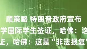 顺策略 特朗普政府宣布限制哈佛大学国际学生签证，哈佛：这是“非法报复”
