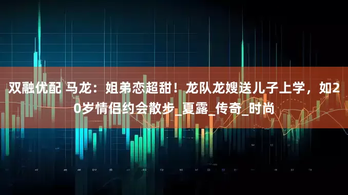 双融优配 马龙：姐弟恋超甜！龙队龙嫂送儿子上学，如20岁情侣约会散步_夏露_传奇_时尚