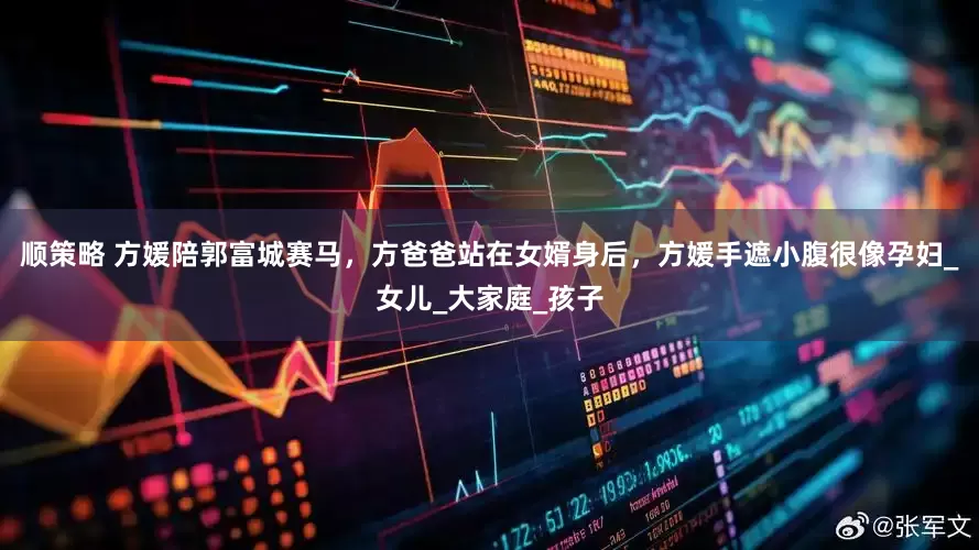 顺策略 方媛陪郭富城赛马，方爸爸站在女婿身后，方媛手遮小腹很像孕妇_女儿_大家庭_孩子