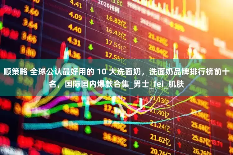 顺策略 全球公认最好用的 10 大洗面奶，洗面奶品牌排行榜前十名，国际国内爆款合集_男士_fei_肌肤