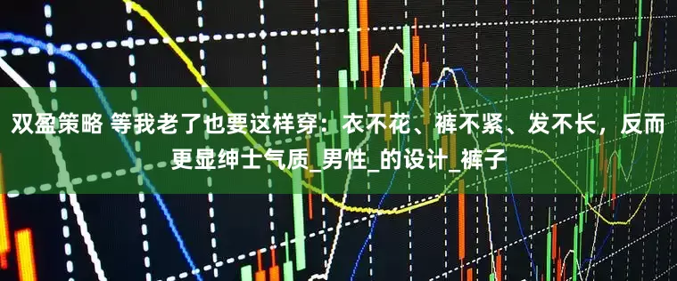 双盈策略 等我老了也要这样穿：衣不花、裤不紧、发不长，反而更显绅士气质_男性_的设计_裤子