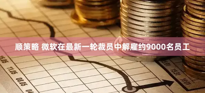 顺策略 微软在最新一轮裁员中解雇约9000名员工