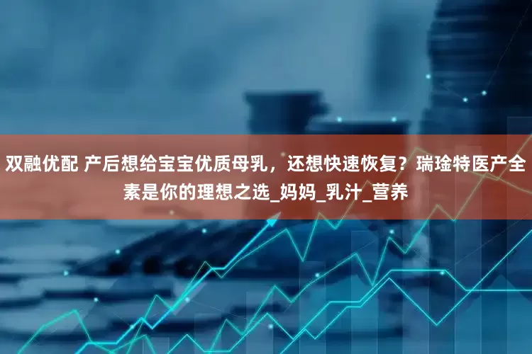 双融优配 产后想给宝宝优质母乳，还想快速恢复？瑞琻特医产全素是你的理想之选_妈妈_乳汁_营养