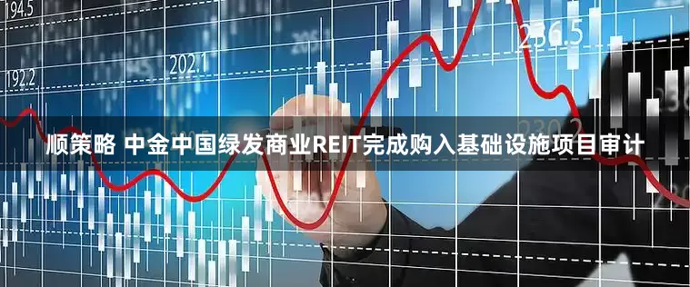 顺策略 中金中国绿发商业REIT完成购入基础设施项目审计