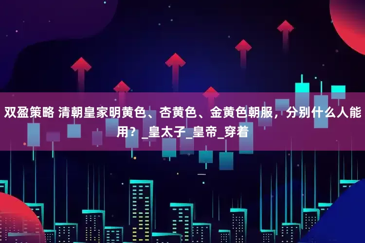 双盈策略 清朝皇家明黄色、杏黄色、金黄色朝服，分别什么人能用？_皇太子_皇帝_穿着