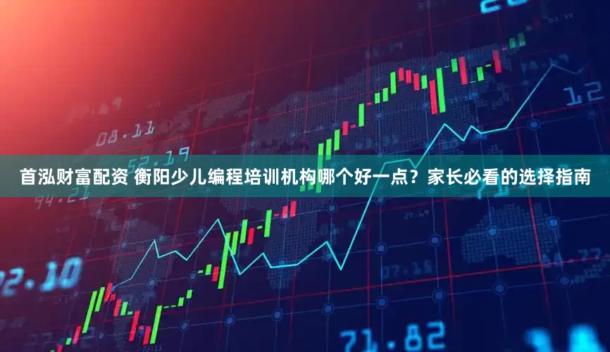 首泓财富配资 衡阳少儿编程培训机构哪个好一点？家长必看的选择指南