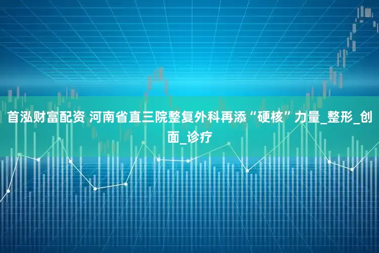首泓财富配资 河南省直三院整复外科再添“硬核”力量_整形_创面_诊疗