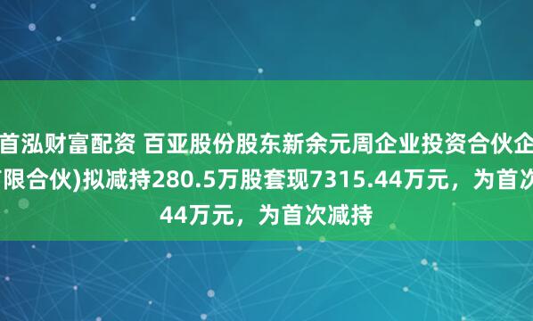 首泓财富配资 百亚股份股东新余元周企业投资合伙企业(有限合伙)拟减持280.5万股套现7315.44万元，为首次减持